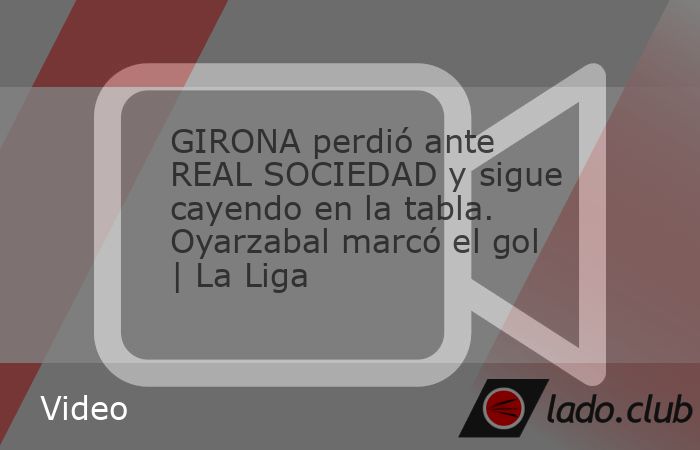 GIRONA perdió ante REAL SOCIEDAD y sigue cayendo en la tabla. Oyarzabal marcó el gol | La Liga